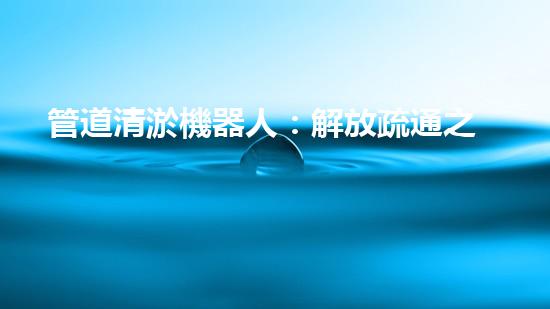 管道清淤機器人：解放疏通之力，重塑暢通未來！